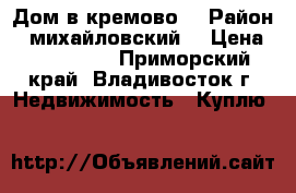 Дом в кремово  › Район ­ михайловский  › Цена ­ 180 000 - Приморский край, Владивосток г. Недвижимость » Куплю   